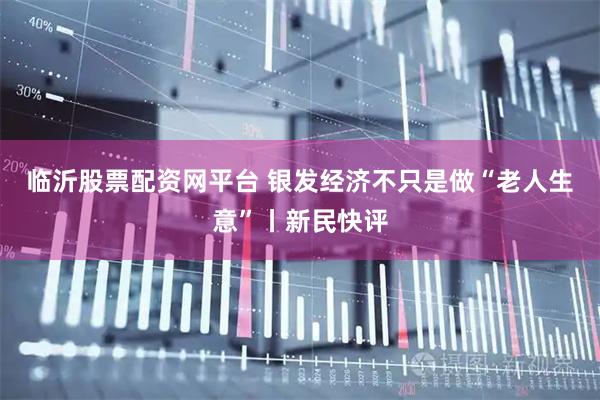 临沂股票配资网平台 银发经济不只是做“老人生意”丨新民快评