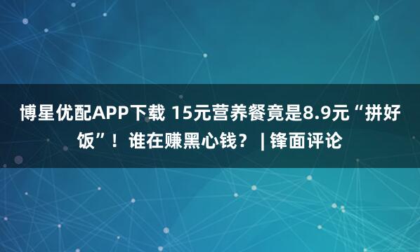 博星优配APP下载 15元营养餐竟是8.9元“拼好饭”！谁在赚黑心钱？ | 锋面评论