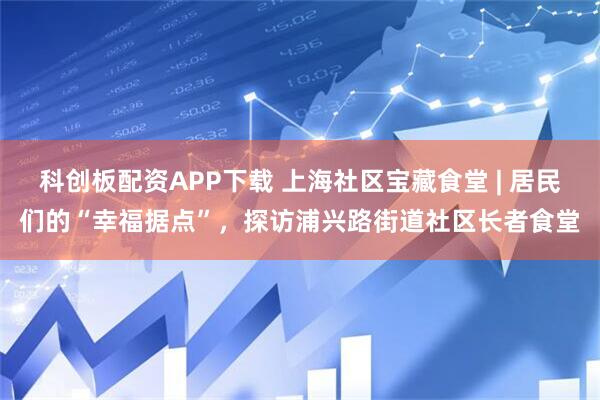 科创板配资APP下载 上海社区宝藏食堂 | 居民们的“幸福据点”，探访浦兴路街道社区长者食堂