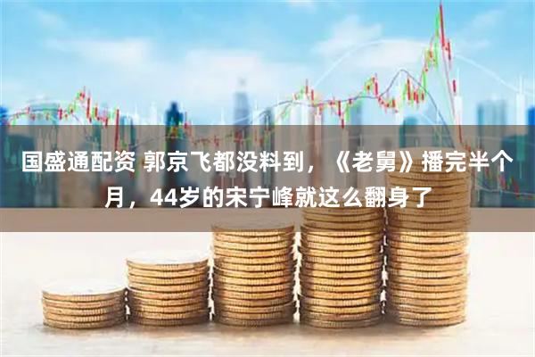 国盛通配资 郭京飞都没料到，《老舅》播完半个月，44岁的宋宁峰就这么翻身了