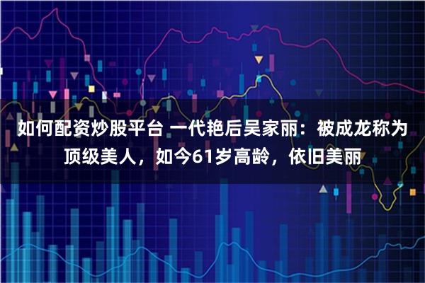 如何配资炒股平台 一代艳后吴家丽：被成龙称为顶级美人，如今61岁高龄，依旧美丽