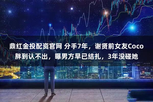 鼎红金投配资官网 分手7年，谢贤前女友Coco胖到认不出，曝男方早已结扎，3年没碰她