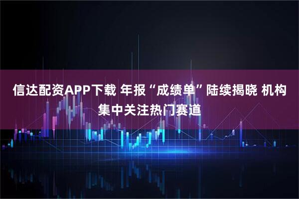 信达配资APP下载 年报“成绩单”陆续揭晓 机构集中关注热门赛道