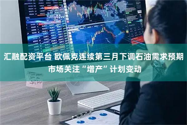 汇融配资平台 欧佩克连续第三月下调石油需求预期 市场关注“增产”计划变动