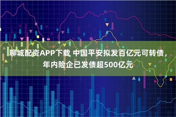 聊城配资APP下载 中国平安拟发百亿元可转债，年内险企已发债超500亿元
