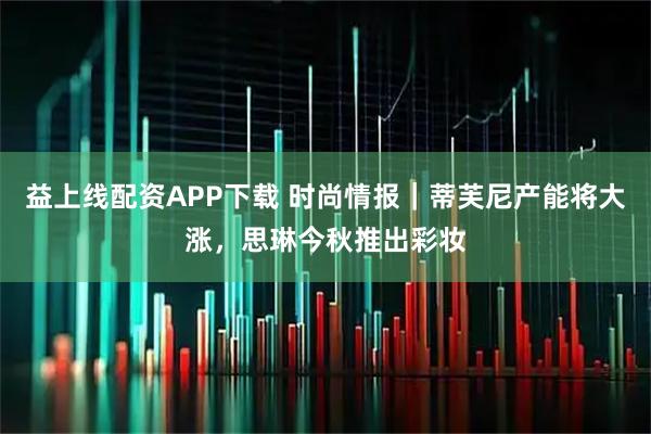 益上线配资APP下载 时尚情报｜蒂芙尼产能将大涨，思琳今秋推出彩妆