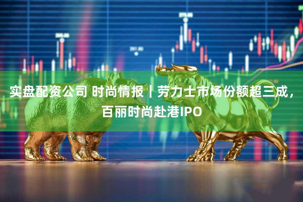 实盘配资公司 时尚情报｜劳力士市场份额超三成，百丽时尚赴港IPO