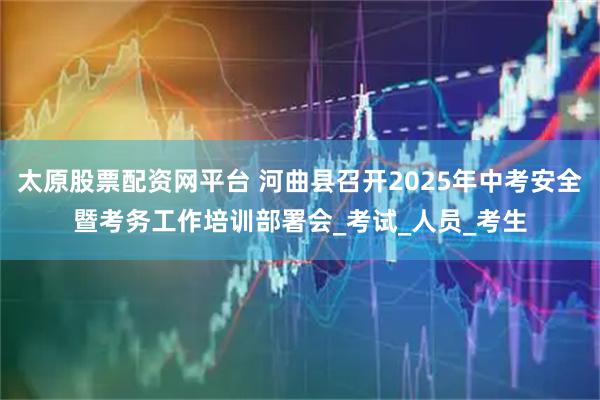 太原股票配资网平台 河曲县召开2025年中考安全暨考务工作培训部署会_考试_人员_考生