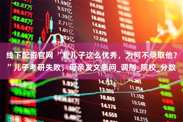 线下配资官网 “我儿子这么优秀，为何不录取他？”儿子考研失败，母亲发文质问_调剂_院校_分数