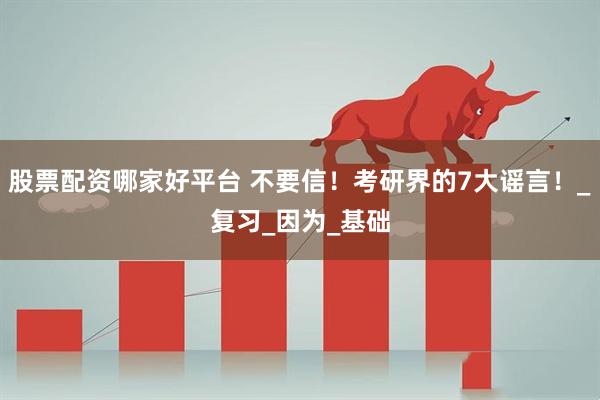 股票配资哪家好平台 不要信！考研界的7大谣言！_复习_因为_基础