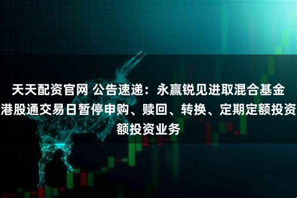 天天配资官网 公告速递：永赢锐见进取混合基金因非港股通交易日暂停申购、赎回、转换、定期定额投资业务