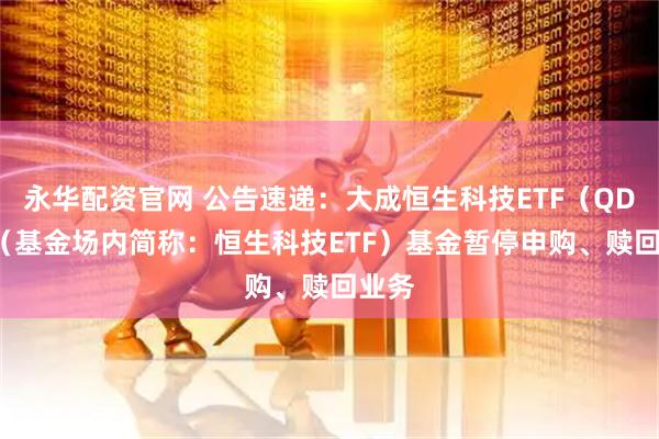 永华配资官网 公告速递：大成恒生科技ETF（QDII）（基金场内简称：恒生科技ETF）基金暂停申购、赎回业务