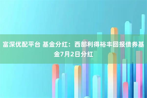 富深优配平台 基金分红：西部利得裕丰回报债券基金7月2日分红
