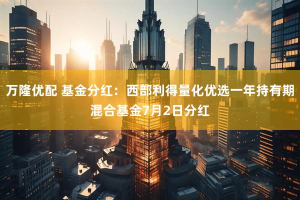 万隆优配 基金分红：西部利得量化优选一年持有期混合基金7月2日分红