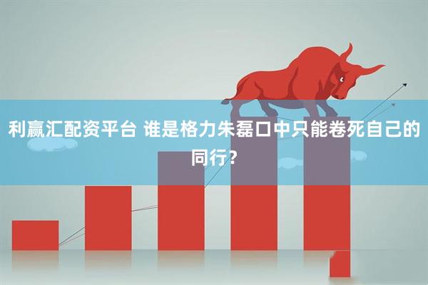 利赢汇配资平台 谁是格力朱磊口中只能卷死自己的同行？