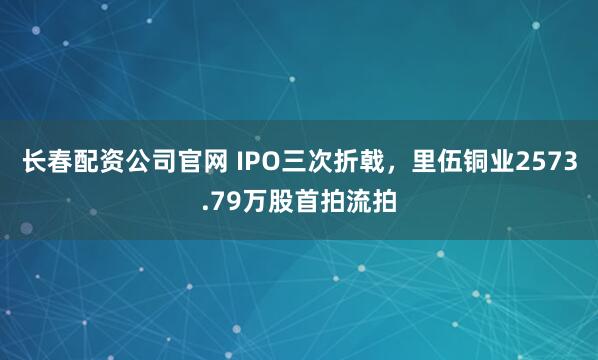 长春配资公司官网 IPO三次折戟，里伍铜业2573.79万股首拍流拍