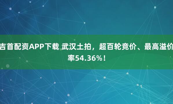 吉首配资APP下载 武汉土拍，超百轮竞价、最高溢价率54.36%！