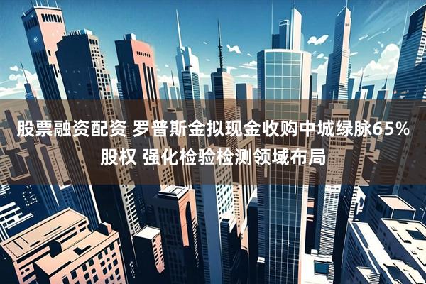 股票融资配资 罗普斯金拟现金收购中城绿脉65%股权 强化检验检测领域布局