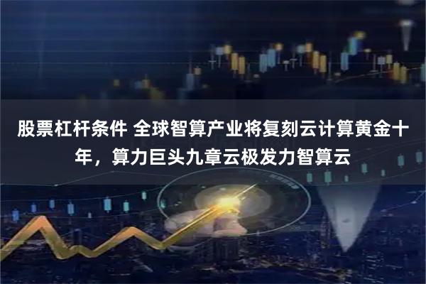 股票杠杆条件 全球智算产业将复刻云计算黄金十年，算力巨头九章云极发力智算云