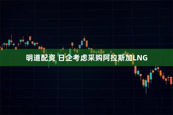 明道配资 日企考虑采购阿拉斯加LNG