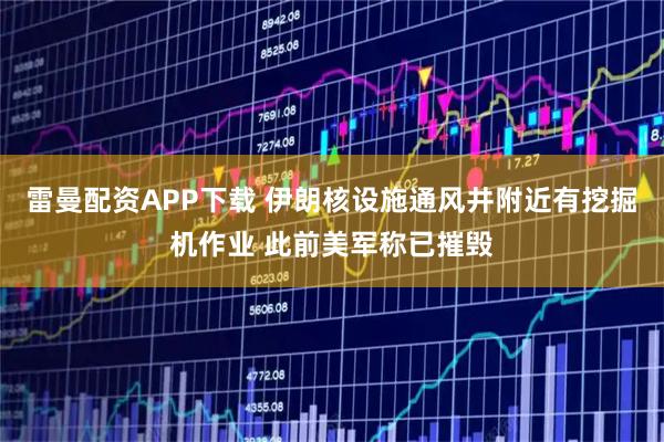 雷曼配资APP下载 伊朗核设施通风井附近有挖掘机作业 此前美军称已摧毁