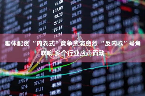 雅休配资 “内卷式”竞争愈演愈烈 “反内卷”号角吹响 多个行业应声而动