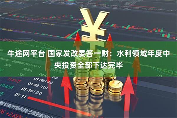 牛途网平台 国家发改委答一财：水利领域年度中央投资全部下达完毕