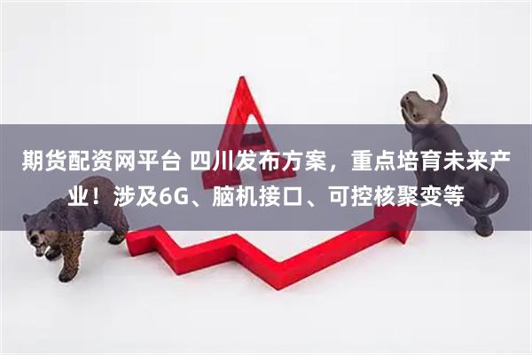 期货配资网平台 四川发布方案，重点培育未来产业！涉及6G、脑机接口、可控核聚变等