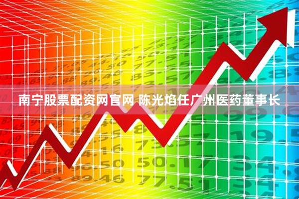 南宁股票配资网官网 陈光焰任广州医药董事长
