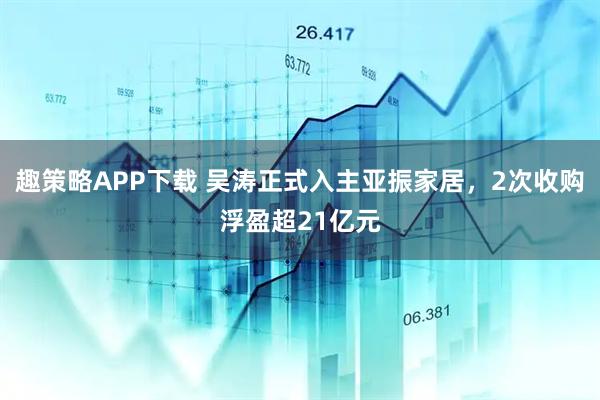 趣策略APP下载 吴涛正式入主亚振家居，2次收购浮盈超21亿元
