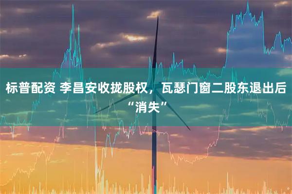 标普配资 李昌安收拢股权，瓦瑟门窗二股东退出后“消失”