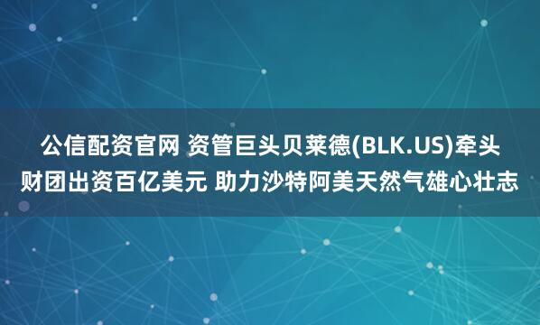 公信配资官网 资管巨头贝莱德(BLK.US)牵头财团出资百亿美元 助力沙特阿美天然气雄心壮志