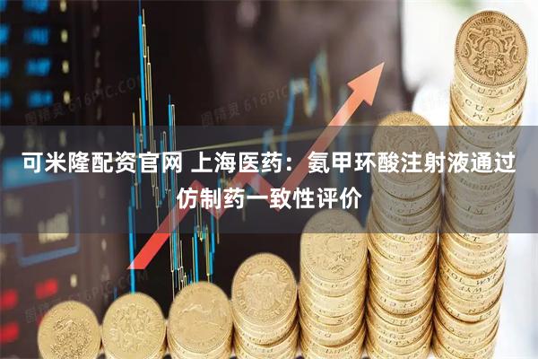 可米隆配资官网 上海医药：氨甲环酸注射液通过仿制药一致性评价