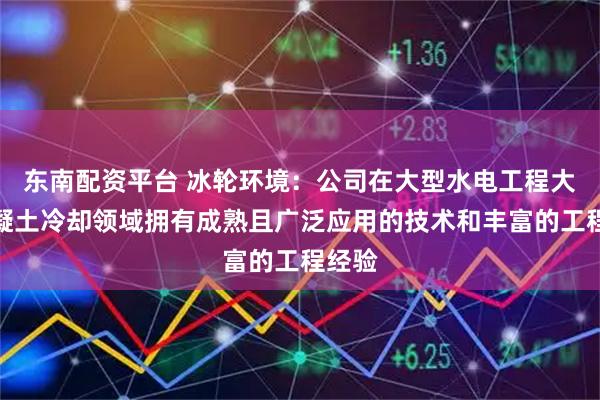 东南配资平台 冰轮环境：公司在大型水电工程大坝混凝土冷却领域拥有成熟且广泛应用的技术和丰富的工程经验