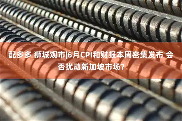 配多多 狮城观市|6月CPI和财报本周密集发布 会否扰动新加坡市场？