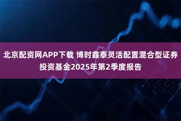 北京配资网APP下载 博时鑫泰灵活配置混合型证券投资基金2025年第2季度报告