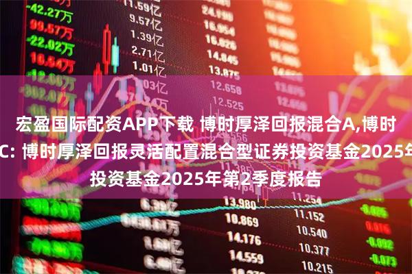 宏盈国际配资APP下载 博时厚泽回报混合A,博时厚泽回报混合C: 博时厚泽回报灵活配置混合型证券投资基金2025年第2季度报告