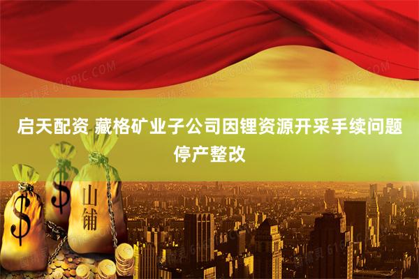 启天配资 藏格矿业子公司因锂资源开采手续问题停产整改
