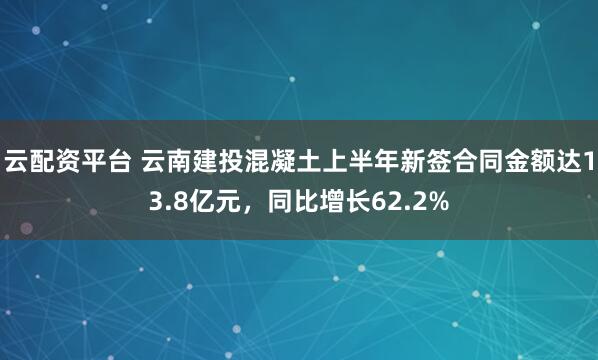 云配资平台 云南建投混凝土上半年新签合同金额达13.8亿元，同比增长62.2%
