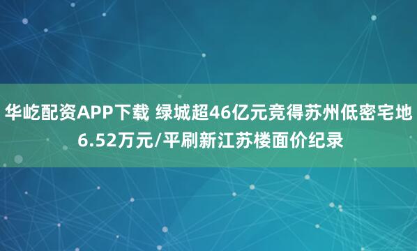 华屹配资APP下载 绿城超46亿元竞得苏州低密宅地 6.52万元/平刷新江苏楼面价纪录