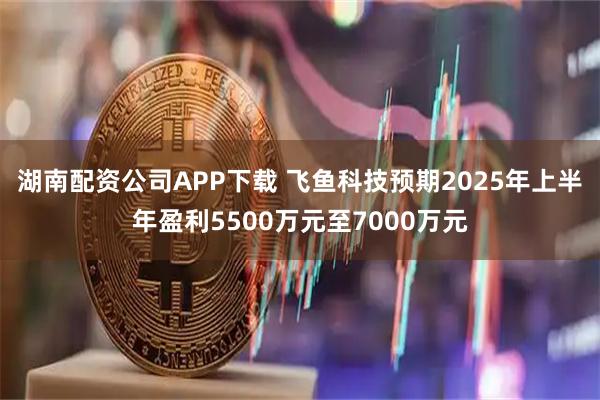 湖南配资公司APP下载 飞鱼科技预期2025年上半年盈利5500万元至7000万元