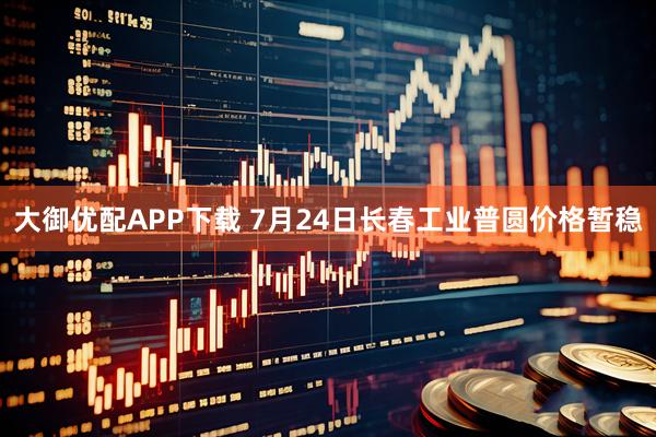 大御优配APP下载 7月24日长春工业普圆价格暂稳