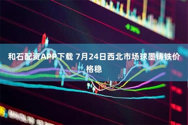 和石配资APP下载 7月24日西北市场球墨铸铁价格稳