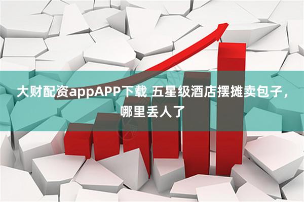 大财配资appAPP下载 五星级酒店摆摊卖包子，哪里丢人了
