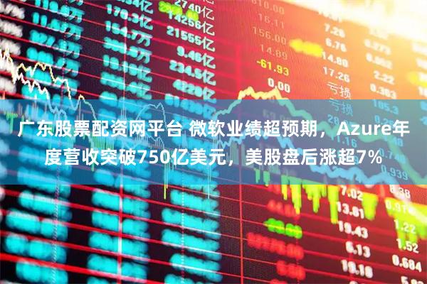 广东股票配资网平台 微软业绩超预期，Azure年度营收突破750亿美元，美股盘后涨超7%