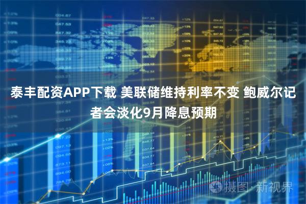 泰丰配资APP下载 美联储维持利率不变 鲍威尔记者会淡化9月降息预期