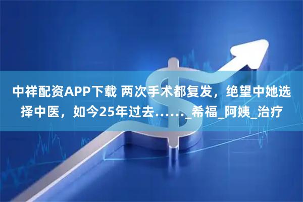中祥配资APP下载 两次手术都复发，绝望中她选择中医，如今25年过去……_希福_阿姨_治疗