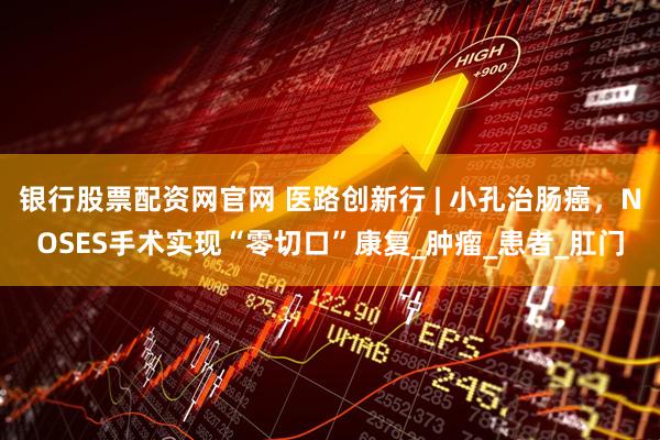 银行股票配资网官网 医路创新行 | 小孔治肠癌，NOSES手术实现“零切口”康复_肿瘤_患者_肛门