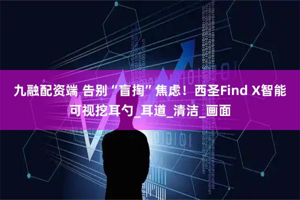 九融配资端 告别“盲掏”焦虑！西圣Find X智能可视挖耳勺_耳道_清洁_画面