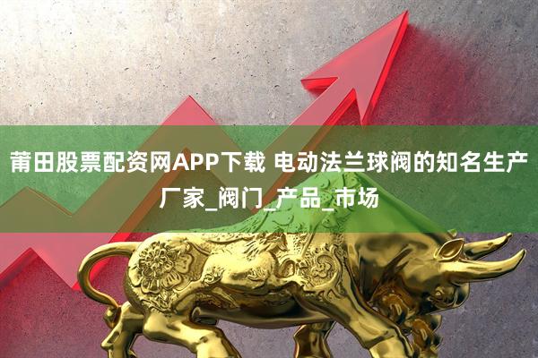 莆田股票配资网APP下载 电动法兰球阀的知名生产厂家_阀门_产品_市场